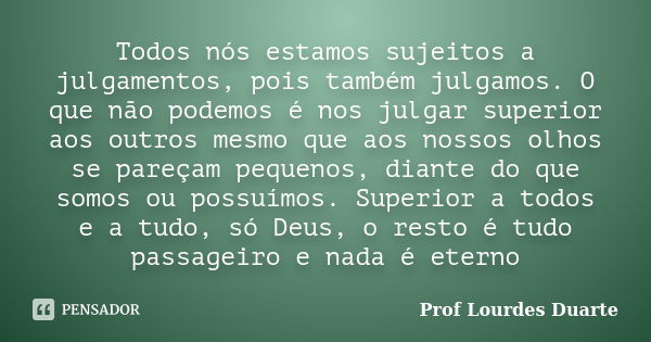 Todos nós estamos sujeitos a julgamentos, pois também julgamos. O que não podemos é nos julgar superior aos outros mesmo que aos nossos olhos se pareçam pequeno... Frase de Prof Lourdes Duarte.