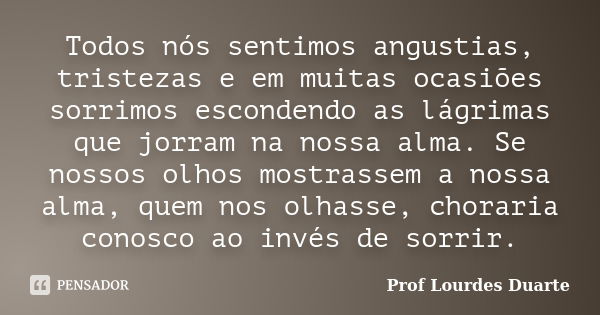 Todos nós sentimos angustias, tristezas e em muitas ocasiões sorrimos escondendo as lágrimas que jorram na nossa alma. Se nossos olhos mostrassem a nossa alma, ... Frase de Prof Lourdes Duarte.