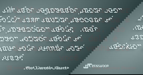 Um dos segredos para ser feliz com outra pessoa é não precisar dela, não correr atrás dela é deixar que ela venha até você.... Frase de Prof lourdes Duarte.