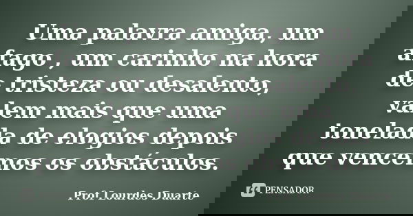 Uma palavra amiga, um afago , um carinho na hora de tristeza ou desalento, valem mais que uma tonelada de elogios depois que vencemos os obstáculos.... Frase de Prof Lourdes Duarte.