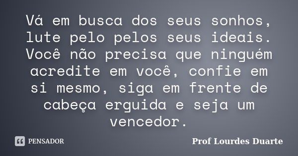 Vá em busca dos seus sonhos, lute pelo pelos seus ideais. Você não precisa que ninguém acredite em você, confie em si mesmo, siga em frente de cabeça erguida e ... Frase de Prof Lourdes Duarte.