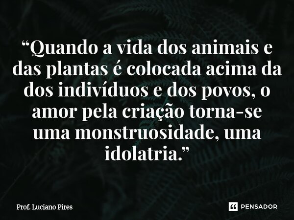 ⁠“Quando a vida dos animais e das plantas é colocada acima da dos indivíduos e dos povos, o amor pela criação torna-se uma monstruosidade, uma idolatria.”... Frase de Prof. Luciano Pires.