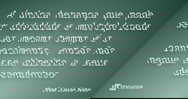 A única herança que pode ser dividida e multiplicada ao mesmo tempo é o conhecimento, então não negue esse direito a seus descendentes... Frase de Prof. Lucio Neto.