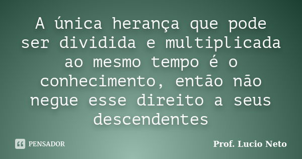 A única herança que pode ser dividida e multiplicada ao mesmo tempo é o conhecimento, então não negue esse direito a seus descendentes... Frase de Prof. Lucio Neto.