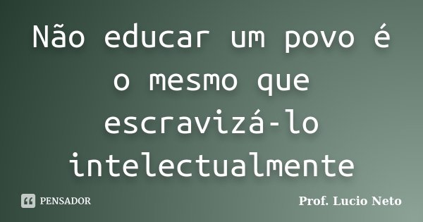 Não educar um povo é o mesmo que escravizá-lo intelectualmente... Frase de Prof. Lucio Neto.