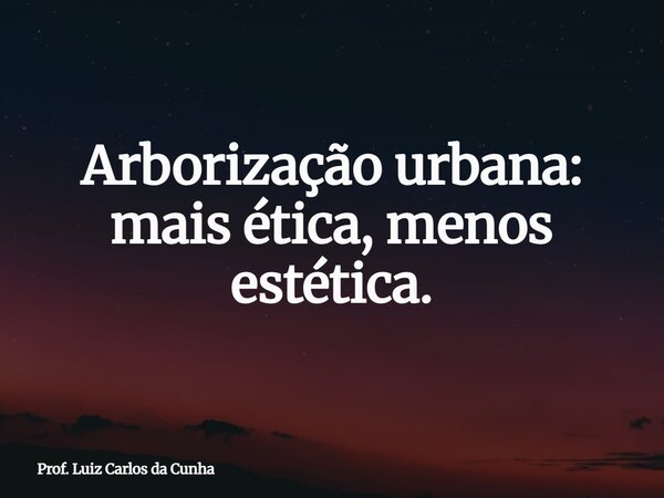 Arborização urbana: mais ética, menos estética.⁠... Frase de Prof. Luiz Carlos da Cunha.