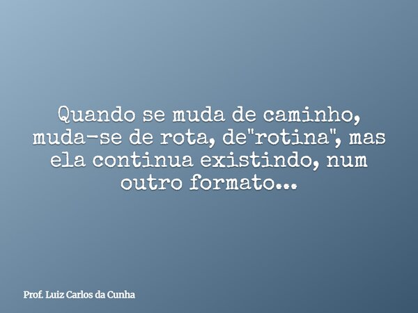 Quando se muda de caminho, muda-se de rota, de "rotina", mas ela continua existindo, num outro formato...⁠... Frase de Prof. Luiz Carlos da Cunha.