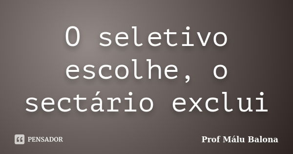 O seletivo escolhe, o sectário exclui... Frase de Prof Málu Balona.