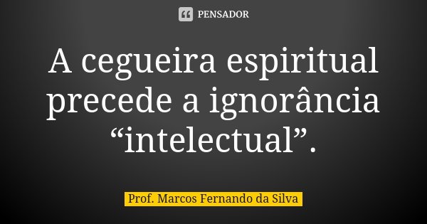 A cegueira espiritual precede a ignorância “intelectual”.... Frase de Prof. Marcos Fernando da Silva.