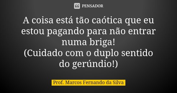 A coisa está tão caótica que eu estou pagando para não entrar numa briga! (Cuidado com o duplo sentido do gerúndio!)... Frase de Prof. Marcos Fernando da Silva.