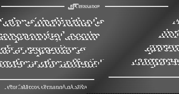 A dor é individual e intransponível, assim aprenda a respeitar e compreender a dor alheia!... Frase de Prof. Marcos Fernando da Silva.