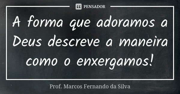 A forma que adoramos a Deus descreve a maneira como o enxergamos!... Frase de Prof. Marcos Fernando da Silva.