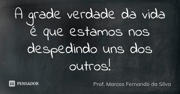 A grade verdade da vida é que estamos nos despedindo uns dos outros!... Frase de Prof. Marcos Fernando da Silva.