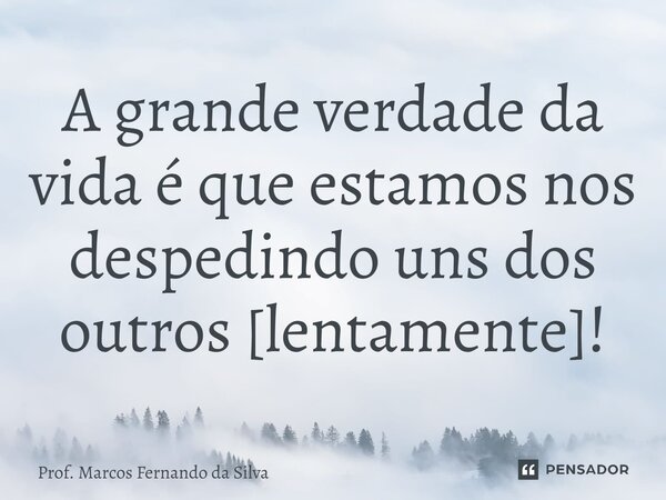 ⁠⁠A grande verdade da vida é que estamos nos despedindo uns dos outros [lentamente]!... Frase de Prof. Marcos Fernando da Silva.