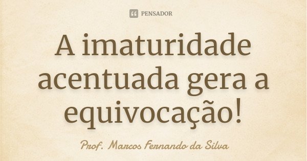 A imaturidade acentuada gera a equivocação!... Frase de Prof. Marcos Fernando da Silva.