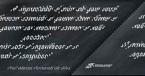 A ingratidão é pior do que você oferecer comida a quem tem fome e não querer ou mesmo comer e não gostar! O primeiro ato é orgulhoso e o segundo é corajoso!... Frase de Prof. Marcos Fernando da Silva.