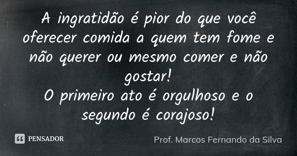 A ingratidão é pior do que você oferecer comida a quem tem fome e não querer ou mesmo comer e não gostar! O primeiro ato é orgulhoso e o segundo é corajoso!... Frase de Prof. Marcos Fernando da Silva.