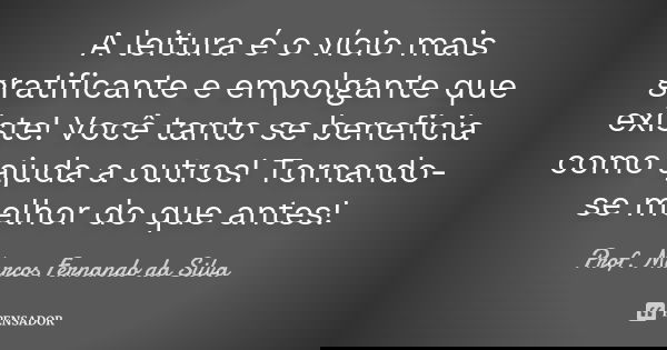 A leitura é o vício mais gratificante e empolgante que existe! Você tanto se beneficia como ajuda a outros! Tornando-se melhor do que antes!... Frase de Prof. Marcos Fernando da Silva.