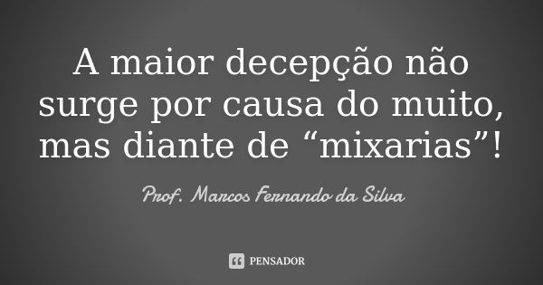 A maior decepção não surge por causa do muito, mas diante de “mixarias”!... Frase de Prof. Marcos Fernando da Silva.