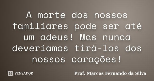 A morte dos nossos familiares pode ser até um adeus! Mas nunca deveríamos tirá-los dos nossos corações!... Frase de Prof. Marcos Fernando da Silva.