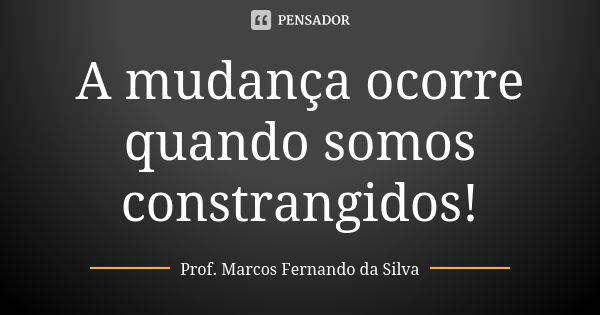 A mudança ocorre quando somos constrangidos!... Frase de Prof. Marcos Fernando da Silva.