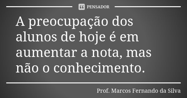 A preocupação dos alunos de hoje é em aumentar a nota, mas não o conhecimento.... Frase de Prof. Marcos Fernando da Silva.