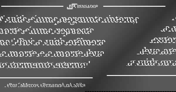 A vida é uma pergunta interna, a morte é uma resposta externa! Pois a vida efêmera leva até a morte e a morte leva a vida ou ao tormento eterno!... Frase de Prof. Marcos Fernando da Silva.
