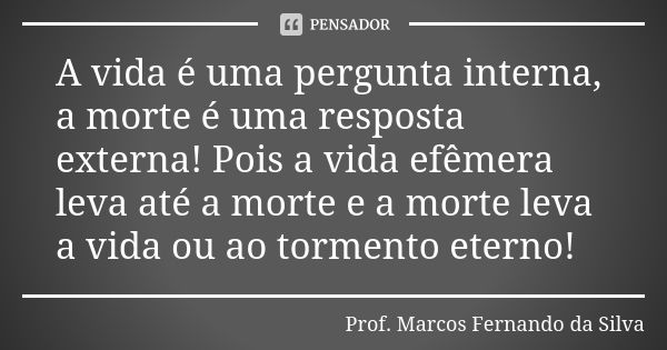 A vida é uma pergunta interna, a morte é uma resposta externa! Pois a vida efêmera leva até a morte e a morte leva a vida ou ao tormento eterno!... Frase de Prof. Marcos Fernando da Silva.