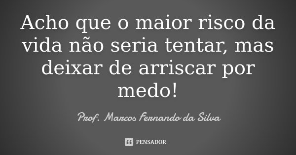 Acho que o maior risco da vida não seria tentar, mas deixar de arriscar por medo!... Frase de Prof. Marcos Fernando da Silva.