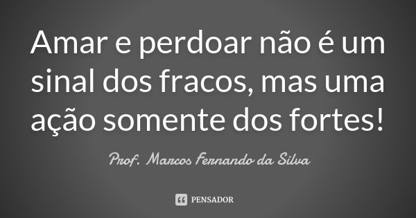 Amar e perdoar não é um sinal dos fracos, mas uma ação somente dos fortes!... Frase de Prof. Marcos Fernando da Silva.