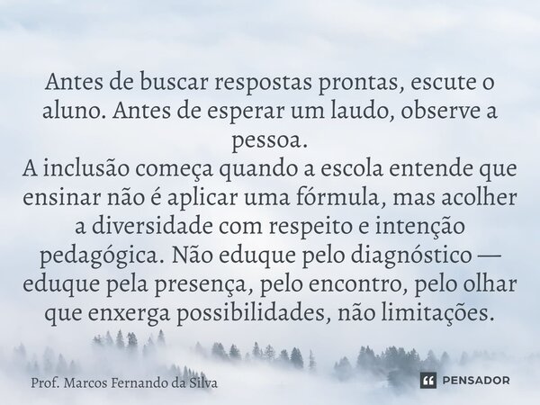 Antes de buscar respostas prontas, escute o aluno. Antes de esperar um laudo, observe a pessoa. A inclusão começa quando a escola entende que ensinar não é apl... Frase de Prof. Marcos Fernando da Silva.