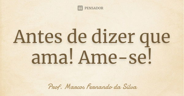 Antes de dizer que ama! Ame-se!... Frase de Prof. Marcos Fernando da Silva.