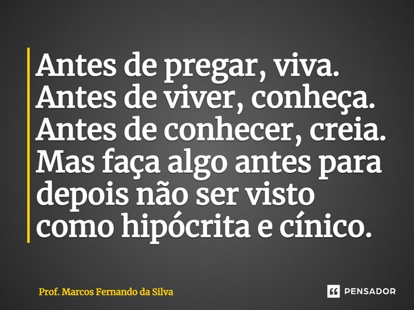 Antes de pregar, viva. Antes de viver, conheça. Antes de conhecer, creia. Mas faça algo antes para depois não ser visto como hipócrita e cínico.... Frase de Prof. Marcos Fernando da Silva.