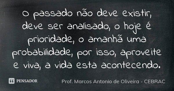O passado não deve existir, deve ser analisado, o hoje é prioridade, o amanhã uma probabilidade, por isso, aproveite e viva, a vida esta acontecendo.... Frase de Prof. Marcos Antonio de Oliveira - CEBRAC.