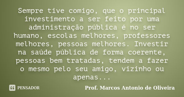 Sempre tive comigo, que o principal investimento a ser feito por uma administração pública é no ser humano, escolas melhores, professores melhores, pessoas melh... Frase de Prof. Marcos Antonio de Oliveira.