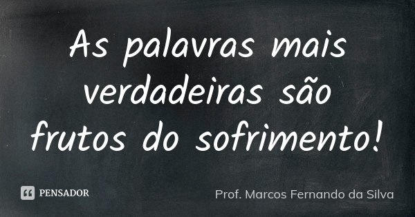 As palavras mais verdadeiras são frutos do sofrimento!... Frase de Prof. Marcos Fernando da Silva.