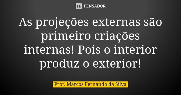 As projeções externas são primeiro criações internas! Pois o interior produz o exterior!... Frase de Prof. Marcos Fernando da Silva.