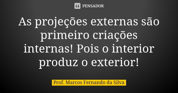 As projeções externas são primeiro criações internas! Pois o interior produz o exterior!... Frase de Prof. Marcos Fernando da Silva.