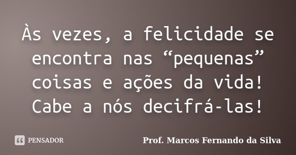 Às vezes, a felicidade se encontra nas “pequenas” coisas e ações da vida! Cabe a nós decifrá-las!... Frase de Prof. Marcos Fernando da Silva.