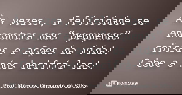 Às vezes, a felicidade se encontra nas “pequenas” coisas e ações da vida! Cabe a nós decifrá-las!... Frase de Prof. Marcos Fernando da Silva.