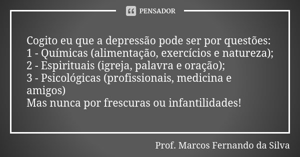 Cogito eu que a depressão pode ser por questões: 1 - Químicas (alimentação, exercícios e natureza); 2 - Espirituais (igreja, palavra e oração); 3 - Psicológicas... Frase de Prof. Marcos Fernando da Silva.