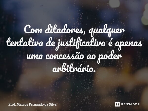 Com ditadores, qualquer tentativa de justificativa é apenas uma concessão ao poder arbitrário.... Frase de Prof. Marcos Fernando da Silva.