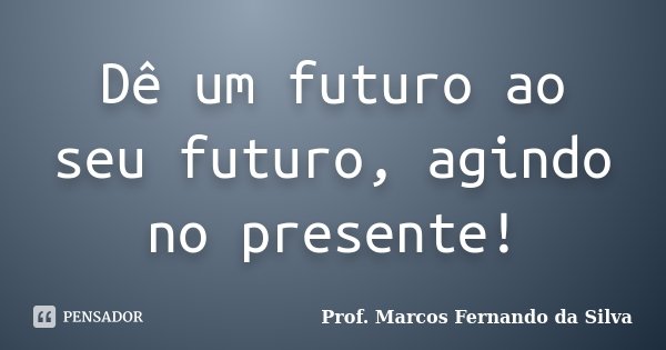 Dê um futuro ao seu futuro, agindo no presente!... Frase de Prof. Marcos Fernando da Silva.