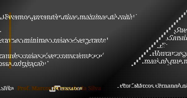 Devemos aprender duas máximas da vida! Que: Considerar as mínimas coisas é ser grato! E: Honrar as grandes coisas é ser consciente e é mais do que nossa obrigaç... Frase de Prof. Marcos Fernando da Silva.