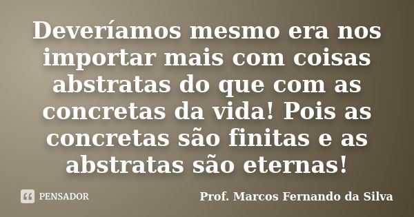 Deveríamos mesmo era nos importar mais com coisas abstratas do que com as concretas da vida! Pois as concretas são finitas e as abstratas são eternas!... Frase de Prof. Marcos Fernando da Silva.