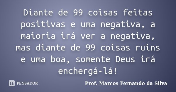 Diante de 99 coisas feitas positivas e uma negativa, a maioria irá ver a negativa, mas diante de 99 coisas ruins e uma boa, somente Deus irá enchergá-lá!... Frase de Prof. Marcos Fernando da Silva.