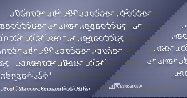 Diante de 99 coisas feitas positivas e uma negativa, a maioria irá ver a negativa, mas diante de 99 coisas ruins e uma boa, somente Deus irá enchergá-lá!... Frase de Prof. Marcos Fernando da Silva.