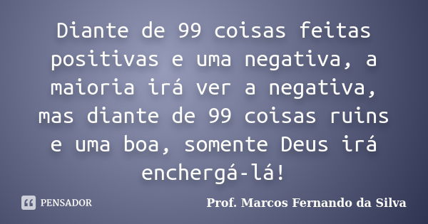 Diante de 99 coisas feitas positivas e uma negativa, a maioria irá ver a negativa, mas diante de 99 coisas ruins e uma boa, somente Deus irá enchergá-lá!... Frase de Prof. Marcos Fernando da Silva.