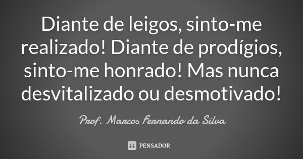 Diante de leigos, sinto-me realizado! Diante de prodígios, sinto-me honrado! Mas nunca desvitalizado ou desmotivado!... Frase de Prof. Marcos Fernando da Silva.