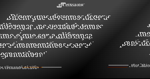 Dizem que devemos fazer a diferença, na verdade temos mesmo é que ser a diferença, pois fazer é momentâneo e ser é espontâneo!... Frase de Prof. Marcos Fernando da Silva.